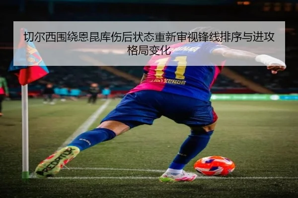 切尔西围绕恩昆库伤后状态重新审视锋线排序与进攻格局变化