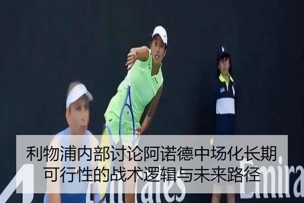 利物浦内部讨论阿诺德中场化长期可行性的战术逻辑与未来路径