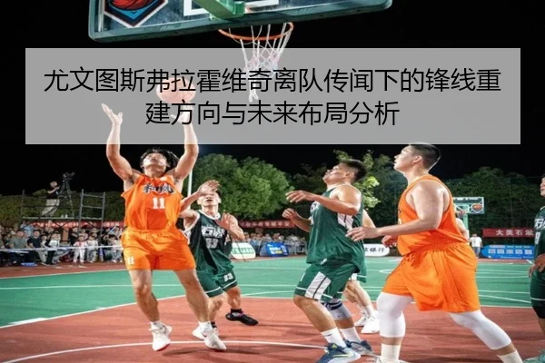 尤文图斯弗拉霍维奇离队传闻下的锋线重建方向与未来布局分析