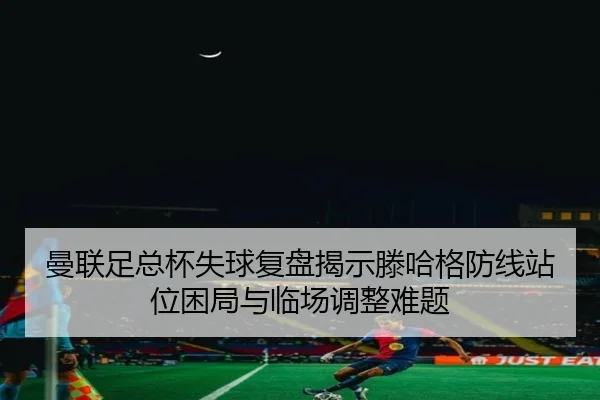曼联足总杯失球复盘揭示滕哈格防线站位困局与临场调整难题