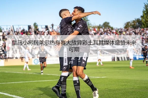 皇马小将居莱尔热身赛大放异彩土耳其媒体盛赞未来可期
