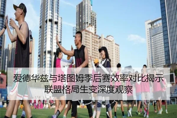 爱德华兹与塔图姆季后赛效率对比揭示联盟格局生变深度观察